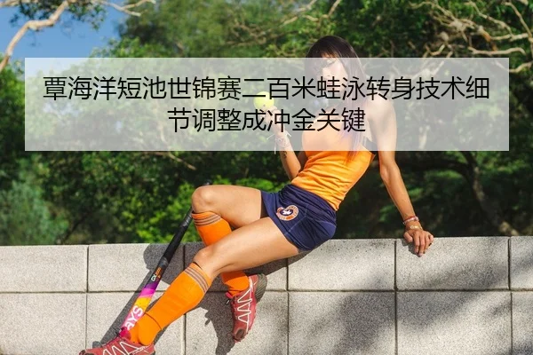 覃海洋短池世锦赛二百米蛙泳转身技术细节调整成冲金关键